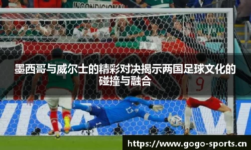 墨西哥与威尔士的精彩对决揭示两国足球文化的碰撞与融合