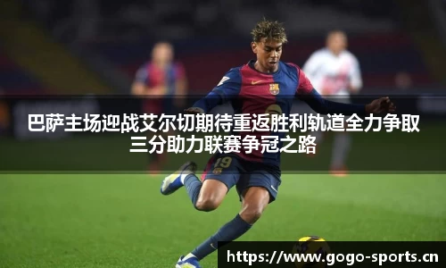 巴萨主场迎战艾尔切期待重返胜利轨道全力争取三分助力联赛争冠之路