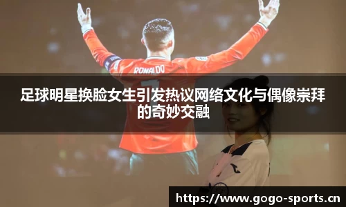足球明星换脸女生引发热议网络文化与偶像崇拜的奇妙交融