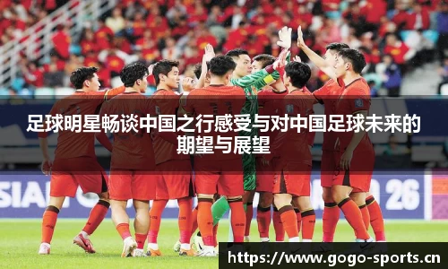 足球明星畅谈中国之行感受与对中国足球未来的期望与展望
